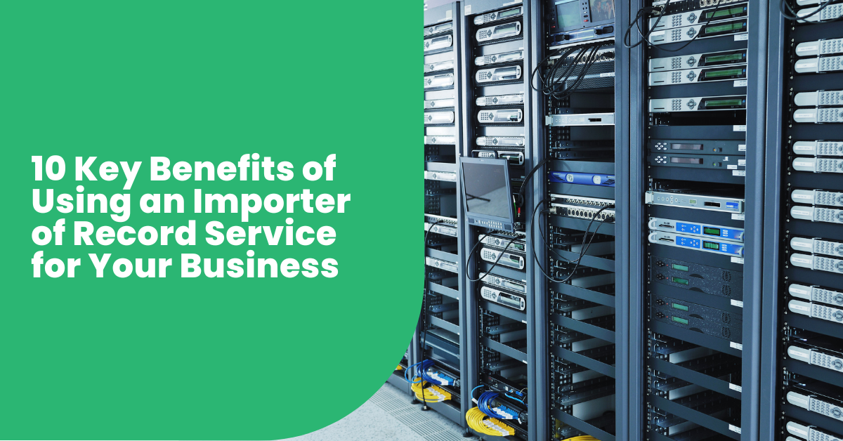 10 Key Benefits of Using an Importer of Record Service for Your Business