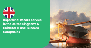 Importer of Record Service in the United Kingdom: A Guide for IT and Telecom Companies