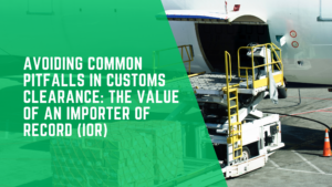 Avoiding Common Pitfalls in Customs Clearance: The Value of an Importer of Record (IOR)